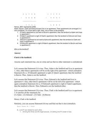 S L I D E 1 3 2 9 6
- D E A N - 9 6 4 5
-------------- --------------
3 6 5 1 L E N S
Hence, 3651 represents LENS.
Adam, Burzin, Clark and Edmund each live in an apartment. Their apartments are arranged in a
row numbered 1 to 4 from left to right. Also, one of them is the landlord.
1. If Clark's apartment is not next to Burzin's apartment, then the landlord is Adam and lives
in apartment 1.
2. If Adam's apartment is right of Clark's apartment, then the landlord is Edmund and lives
in apartment 4.
3. If Burzin's apartment is not next to Edmund's apartment, then the landlord is Clark and
lives in apartment 3.
4. If Edmund's apartment is right of Adam's apartment, then the landlord is Burzin and lives
in apartment 2.
Who is the landlord?
Answer
Clark is the landlord.
Assume each statement true, one at a time and see that no other statement is contradicted.
Let's assume that Statement (1) is true. Then, Adam is the landlord and lives in apartment
1. Also, other three's apartments will be on the right of his apartment - which contradicts
Statement (4) i.e. If Edmund's apartment is right of Adam's apartment, then the landlord
is Burzin. Thus, Adam is not the landlord.
Let's assume that Statement (2) is true. Then, Edmund is the landlord and lives in
apartment 4. Also, other three's apartments will be on the left of his apartment - which
again contradicts Statement (4) i.e. If Edmund's apartment is right of Adam's apartment,
then the landlord is Burzin. Thus, Edmund is not the landlord either.
Let's assume that Statement (3) is true. Then, Clark is the landlord and lives in apartment
3. It satisfies all the statements for
(1) Adam - (2) Edmund - (3) Clark - (4) Burzin
Hence, Clark is the landlord.
Similarly, you can assume Statement (4) true and find out that it also contradicts.
Brain Teaser No : 00456
B, J and P are related to each other.
1. Among the three are B's legal spouse, J's sibling and P's sister-in-law.
 