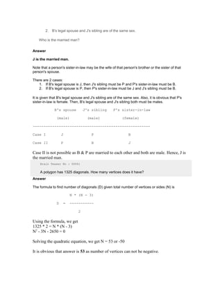2. B's legal spouse and J's sibling are of the same sex.
Who is the married man?
Answer
J is the married man.
Note that a person's sister-in-law may be the wife of that person's brother or the sister of that
person's spouse.
There are 2 cases:
1. If B's legal spouse is J, then J's sibling must be P and P's sister-in-law must be B.
2. If B's legal spouse is P, then P's sister-in-law must be J and J's sibling must be B.
It is given that B's legal spouse and J's sibling are of the same sex. Also, it is obvious that P's
sister-in-law is female. Then, B's legal spouse and J's sibling both must be males.
B's spouse J's sibling P's sister-in-law
(male) (male) (female)
------------------------------------------------------
Case I J P B
Case II P B J
Case II is not possible as B & P are married to each other and both are male. Hence, J is
the married man.
Brain Teaser No : 00041
A polygon has 1325 diagonals. How many vertices does it have?
Answer
The formula to find number of diagonals (D) given total number of vertices or sides (N) is
N * (N - 3)
D = -----------
2
Using the formula, we get
1325 * 2 = N * (N - 3)
N2
- 3N - 2650 = 0
Solving the quadratic equation, we get N = 53 or -50
It is obvious that answer is 53 as number of vertices can not be negative.
 