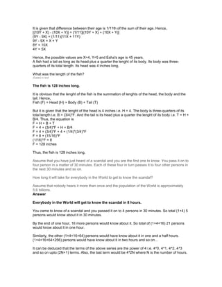 It is given that difference between their age is 1/11th of the sum of their age. Hence,
[(10Y + X) - (10X + Y)] = (1/11)[(10Y + X) + (10X + Y)]
(9Y - 9X) = (1/11)(11X + 11Y)
9Y - 9X = X + Y
8Y = 10X
4Y = 5X
Hence, the possible values are X=4, Y=5 and Esha's age is 45 years.
A fish had a tail as long as its head plus a quarter the lenght of its body. Its body was three-
quarters of its total length. Its head was 4 inches long.
What was the length of the fish?
Submitted
The fish is 128 inches long.
It is obvious that the lenght of the fish is the summation of lenghts of the head, the body and the
tail. Hence,
Fish (F) = Head (H) + Body (B) + Tail (T)
But it is given that the lenght of the head is 4 inches i.e. H = 4. The body is three-quarters of its
total length i.e. B = (3/4)*F. And the tail is its head plus a quarter the lenght of its body i.e. T = H +
B/4. Thus, the equation is
F = H + B + T
F = 4 + (3/4)*F + H + B/4
F = 4 + (3/4)*F + 4 + (1/4)*(3/4)*F
F = 8 + (15/16)*F
(1/16)*F = 8
F = 128 inches
Thus, the fish is 128 inches long.
Assume that you have just heard of a scandal and you are the first one to know. You pass it on to
four person in a matter of 30 minutes. Each of these four in turn passes it to four other persons in
the next 30 minutes and so on.
How long it will take for everybody in the World to get to know the scandal?
Assume that nobody hears it more than once and the population of the World is approximately
5.6 billions.
Answer
Everybody in the World will get to know the scandal in 8 hours.
You came to know of a scandal and you passed it on to 4 persons in 30 minutes. So total (1+4) 5
persons would know about it in 30 minutes.
By the end of one hour, 16 more persons would know about it. So total of (1+4+16) 21 persons
would know about it in one hour.
Similarly, the other (1+4+16+64) persons would have know about it in one and a half hours.
(1+4+16+64+256) persons would have know about it in two hours and so on...
It can be deduced that the terms of the above series are the power of 4 i.e. 4^0, 4^1, 4^2, 4^3
and so on upto (2N+1) terms. Also, the last term would be 4^2N where N is the number of hours.
 