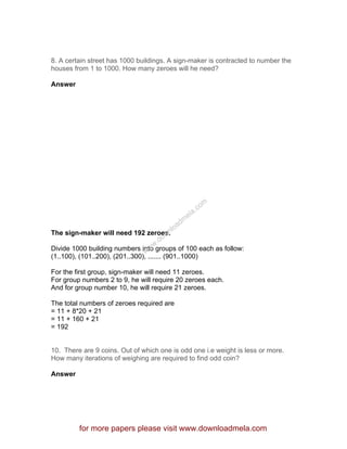 8. A certain street has 1000 buildings. A sign-maker is contracted to number the
houses from 1 to 1000. How many zeroes will he need?
Answer
The sign-maker will need 192 zeroes.
Divide 1000 building numbers into groups of 100 each as follow:
(1..100), (101..200), (201..300), ....... (901..1000)
For the first group, sign-maker will need 11 zeroes.
For group numbers 2 to 9, he will require 20 zeroes each.
And for group number 10, he will require 21 zeroes.
The total numbers of zeroes required are
= 11 + 8*20 + 21
= 11 + 160 + 21
= 192
10. There are 9 coins. Out of which one is odd one i.e weight is less or more.
How many iterations of weighing are required to find odd coin?
Answer
for more papers please visit www.downloadmela.com
www.downloadm
ela.com
 