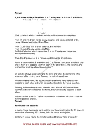 Answer
A, B & D are males; C is female. B is C's only son. A & D are C's brothers.
A(male) --- C(female) --- D(male)
|
|
B(male)
Work out which relation can hold and discard the contradictory options.
From (2) and (4), D can not be a only daughter and have a sister (B or C).
Hence, D is A's brother i.e. D is a Male.
From (4), let's say that B is D's sister i.e. B is Female.
From (3), A is C's only son i.e. A is Male.
But D is A's brother which means that A is not C's only son. Hence, our
assumption was wrong.
Thus, C is D's sister i.e. C is Female. And B must be C's only son.
Now it is clear that D & B are Males and C is Female. A must be a Male as only
one of them is of opposite sex from each of the other three. And he is C & D's
brother.How are they related to each other?
Dr. DoLittle always goes walking to the clinic and takes the same time while
going and while coming back. One day he noticed something.
When he left the home, the hour hand and the minute hand were exactly
opposite to each other and when he reached the clinic, they were together.
Similarly, when he left the clinic, the hour hand and the minute hand were
together and when he reached the home, they were exactly opposite to each
other.
How much time does Dr. DoLittle take to reach home from the clinic? Give the
minimal possible answer.
Answer
32 minutes 43.6 seconds
In twelve hours, the minute hand and the hour hand are together for 11 times. It
means that after every 12/11 hours, both the hands are together.
Similarly in twelve hours, the minute hand and the hour hand are exactly
for more papers please visit www.downloadmela.com
www.downloadm
ela.com
 