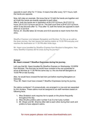 opposite to each other for 11 times. It means that after every 12/11 hours, both
the hands are opposite.
Now, let's take an example. We know that at 12 both the hands are together and
at 6 both the hands are exactly opposite to each other.
After 6, both the hands are in opposition at [6+(12/11)] hours, [6+2*(12/11)]
hours, [6+3*(12/11)] hours and so on. The sixth such time is [6+6*(12/11)] hours
which is the first time after 12. Thus after 12, both the hands are opposite to each
other at 12:32:43.6
Hence, Dr. DoLittle takes 32 minutes and 43.6 seconds to reach home from the
clinic.
SlowRun Express runs between Bangalore and Mumbai, For the up as well as
the down journey, the train leaves the starting station at 10:00 PM everyday and
reaches the destination at 11:30 PM after three days.
Mr. Haani once travelled by SlowRun Express from Mumbai to Bangalore. How
many SlowRun Express did he cross during his journey?
Answer
Mr. Haani crossed 7 SlowRun Expresses during his journey.
Let's say that Mr. Haani travelled by SlowRun Express on Wednesday 10:00PM
from Mumbai. The first train he would have crossed is the one scheduled to
arrive at Mumbai at 11:30 PM the same day i.e. the one that left Bangalore at
10:00 PM on last Sunday.
Also, he would have crossed the last train just before reaching Bangalore on
Saturday.
Thus, Mr. Haani must have crossed 7 SlowRun Expresses during his journey.
Six cabins numbered 1-6 consecutively, are arranged in a row and are separated
by thin dividers. These cabins must be assigned to six staff members based on
following facts.
1. Miss Shalaka's work requires her to speak on the phone frequently
throughout the day.
2. Miss Shudha prefers cabin number 5 as 5 is her lucky number.
3. Mr. Shaan and Mr. Sharma often talk to each other during their work and
prefers to have adjacent cabins.
for more papers please visit www.downloadmela.com
www.downloadm
ela.com
 