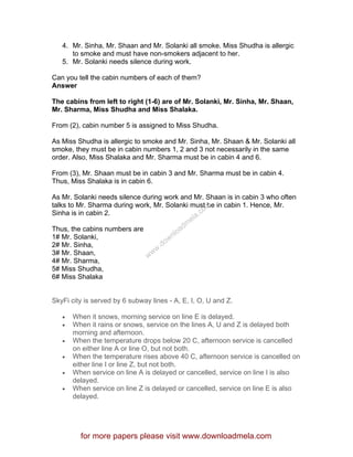 4. Mr. Sinha, Mr. Shaan and Mr. Solanki all smoke. Miss Shudha is allergic
to smoke and must have non-smokers adjacent to her.
5. Mr. Solanki needs silence during work.
Can you tell the cabin numbers of each of them?
Answer
The cabins from left to right (1-6) are of Mr. Solanki, Mr. Sinha, Mr. Shaan,
Mr. Sharma, Miss Shudha and Miss Shalaka.
From (2), cabin number 5 is assigned to Miss Shudha.
As Miss Shudha is allergic to smoke and Mr. Sinha, Mr. Shaan & Mr. Solanki all
smoke, they must be in cabin numbers 1, 2 and 3 not necessarily in the same
order. Also, Miss Shalaka and Mr. Sharma must be in cabin 4 and 6.
From (3), Mr. Shaan must be in cabin 3 and Mr. Sharma must be in cabin 4.
Thus, Miss Shalaka is in cabin 6.
As Mr. Solanki needs silence during work and Mr. Shaan is in cabin 3 who often
talks to Mr. Sharma during work, Mr. Solanki must be in cabin 1. Hence, Mr.
Sinha is in cabin 2.
Thus, the cabins numbers are
1# Mr. Solanki,
2# Mr. Sinha,
3# Mr. Shaan,
4# Mr. Sharma,
5# Miss Shudha,
6# Miss Shalaka
SkyFi city is served by 6 subway lines - A, E, I, O, U and Z.
• When it snows, morning service on line E is delayed.
• When it rains or snows, service on the lines A, U and Z is delayed both
morning and afternoon.
• When the temperature drops below 20 C, afternoon service is cancelled
on either line A or line O, but not both.
• When the temperature rises above 40 C, afternoon service is cancelled on
either line I or line Z, but not both.
• When service on line A is delayed or cancelled, service on line I is also
delayed.
• When service on line Z is delayed or cancelled, service on line E is also
delayed.
for more papers please visit www.downloadmela.com
www.downloadm
ela.com
 