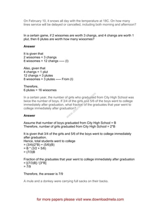 On February 10, it snows all day with the temperature at 18C. On how many
lines service will be delayed or cancelled, including both morning and afternoon?
In a certain game, if 2 wixsomes are worth 3 changs, and 4 changs are worth 1
plut, then 6 plutes are worth how many wixsomes?
Answer
It is given that
2 wixsomes = 3 changs
8 wixsomes = 12 changs ----- (I)
Also, given that
4 changs = 1 plut
12 changs = 3 plutes
8 wixsomes = 3 plutes ----- From (I)
Therefore,
6 plutes = 16 wixsomes
In a certain year, the number of girls who graduated from City High School was
twice the number of boys. If 3/4 of the girls and 5/6 of the boys went to college
immediately after graduation, what fraction of the graduates that year went to
college immediately after graduation?
Answer
Assume that number of boys graduated from City High School = B
Therefore, number of girls graduated from City High School = 2*B
It is given that 3/4 of the girls and 5/6 of the boys went to college immediately
after graduation.
Hence, total students went to college
= (3/4)(2*B) + (5/6)(B)
= B * (3/2 + 5/6)
= (7/3)B
Fraction of the graduates that year went to college immediately after graduation
= [(7/3)B] / [3*B]
= 7/9
Therefore, the answer is 7/9
A mule and a donkey were carrying full sacks on their backs.
for more papers please visit www.downloadmela.com
www.downloadm
ela.com
 