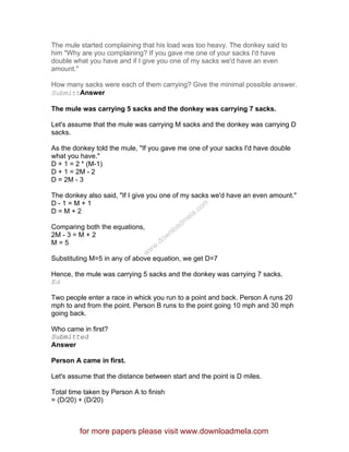 The mule started complaining that his load was too heavy. The donkey said to
him "Why are you complaining? If you gave me one of your sacks I'd have
double what you have and if I give you one of my sacks we'd have an even
amount."
How many sacks were each of them carrying? Give the minimal possible answer.
SubmittAnswer
The mule was carrying 5 sacks and the donkey was carrying 7 sacks.
Let's assume that the mule was carrying M sacks and the donkey was carrying D
sacks.
As the donkey told the mule, "If you gave me one of your sacks I'd have double
what you have."
D + 1 = 2 * (M-1)
D + 1 = 2M - 2
D = 2M - 3
The donkey also said, "If I give you one of my sacks we'd have an even amount."
D - 1 = M + 1
D = M + 2
Comparing both the equations,
2M - 3 = M + 2
M = 5
Substituting M=5 in any of above equation, we get D=7
Hence, the mule was carrying 5 sacks and the donkey was carrying 7 sacks.
Ed
Two people enter a race in whick you run to a point and back. Person A runs 20
mph to and from the point. Person B runs to the point going 10 mph and 30 mph
going back.
Who came in first?
Submitted
Answer
Person A came in first.
Let's assume that the distance between start and the point is D miles.
Total time taken by Person A to finish
= (D/20) + (D/20)
for more papers please visit www.downloadmela.com
www.downloadm
ela.com
 