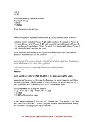 = D/10
= 0.1D
Total time taken by Person B to finish
= (D/10) + (D/30)
= 2D/15
= 0.1333D
Thus, Person A is the Winner.
Alternatively (if you don't like mathematics ;)), analyse the situation as follow:
Note that initially speed of Person A (20 mph) was twice the speed of Person B
(10 mph). Hence, when Person A (20 mph forward) reached the point, Person B
(10 mph forward) was halfway. When Person A (20 mph back) finished, Person B
(still 10 mph forward) reached the point.
Thus, Person A wins the race and by that time Person B covers only half the
distance, no matter how far the point is!!!
Mark ate half of a pizza on Monday. He ate half of what was left on Tuesday and
so on. He followed this pattern for one week.
How much of the pizza would he have eaten during the week?
Submitted
Answer
Mark would have ate 127/128 (99.22%) of the pizza during the week.
Mark ate half the pizza on Monday. On Tuesday, he would have ate half of the
remaining pizza i.e. 1/4 of the original pizza. Similarly, he would have ate 1/8 of
the original pizza on Wednesday and so on for the seven days.
Total pizza Mark ate during the week is
= 1/2 + 1/4 + 1/8 + 1/16 + 1/32 + 1/64 + 1/128
= 127/128
= 99.22% of the original pizza
In the General meeting of "Friends Club", Sameer said, "The repairs to the Club
will come to a total of Rs 3120 and I propose that this amount should be met by
the members, each paying an equal amount."
for more papers please visit www.downloadmela.com
www.downloadm
ela.com
 