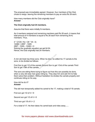 The proposal was immediately agreed. However, four members of the Club
chose to resign, leaving the remaining members to pay an extra Rs 26 each.
How many members did the Club originally have?
Answer
The Club originally had 24 members.
Assume that there were initially N members.
As 4 members resigned and remaining members paid Rs 26 each, it means that
total amount of 4 members is equal to Rs 26 each from remaining (N-4)
members. Thus,
4 * (3120 / N) = 26 * (N - 4)
12480 = 26N2
- 104N
26N2
- 104N - 12480 = 0
Solving the quadratic equation we get N=24.
Hence, the Club originally had 24 members.
A rich old Arab has three sons. When he died, he willed his 17 camels to the
sons, to be divided as follows:
First Son to get 1/2 of the camels Second Son to get 1/3rd of the camels Third
Son to get 1/9th of the camels.
The sons are sitting there trying to figure out how this can possibly be done,
when a very old wise man goes riding by. They stop him and ask him to help
them solve their problem. Without hesitation he divides the camels properly and
continues riding on his way.
How did he do it?
Answer
The old man temporarily added his camel to the 17, making a total of 18 camels.
First son got 1/2 of it = 9
Second son got 1/3 of it = 6
Third son got 1/9 of it = 2
For a total of 17. He then takes his camel back and rides away......
for more papers please visit www.downloadmela.com
www.downloadm
ela.com
 