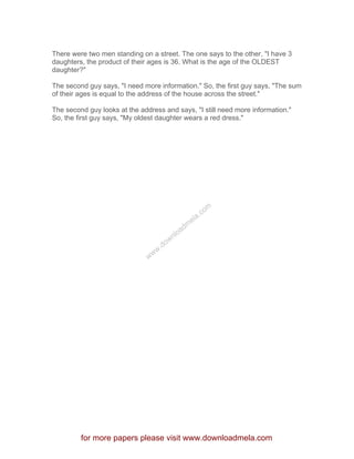 There were two men standing on a street. The one says to the other, "I have 3
daughters, the product of their ages is 36. What is the age of the OLDEST
daughter?"
The second guy says, "I need more information." So, the first guy says, "The sum
of their ages is equal to the address of the house across the street."
The second guy looks at the address and says, "I still need more information."
So, the first guy says, "My oldest daughter wears a red dress."
for more papers please visit www.downloadmela.com
www.downloadm
ela.com
 
