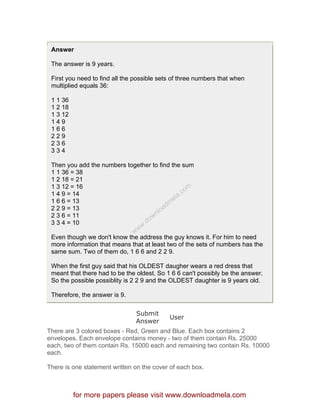 Answer
The answer is 9 years.
First you need to find all the possible sets of three numbers that when
multiplied equals 36:
1 1 36
1 2 18
1 3 12
1 4 9
1 6 6
2 2 9
2 3 6
3 3 4
Then you add the numbers together to find the sum
1 1 36 = 38
1 2 18 = 21
1 3 12 = 16
1 4 9 = 14
1 6 6 = 13
2 2 9 = 13
2 3 6 = 11
3 3 4 = 10
Even though we don't know the address the guy knows it. For him to need
more information that means that at least two of the sets of numbers has the
same sum. Two of them do, 1 6 6 and 2 2 9.
When the first guy said that his OLDEST daugher wears a red dress that
meant that there had to be the oldest. So 1 6 6 can't possibly be the answer.
So the possible possiblity is 2 2 9 and the OLDEST daughter is 9 years old.
Therefore, the answer is 9.
Submit
Answer
User
There are 3 colored boxes - Red, Green and Blue. Each box contains 2
envelopes. Each envelope contains money - two of them contain Rs. 25000
each, two of them contain Rs. 15000 each and remaining two contain Rs. 10000
each.
There is one statement written on the cover of each box.
for more papers please visit www.downloadmela.com
www.downloadm
ela.com
 