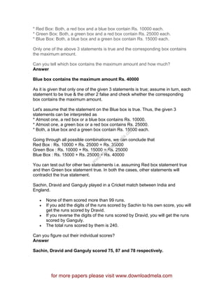 * Red Box: Both, a red box and a blue box contain Rs. 10000 each.
* Green Box: Both, a green box and a red box contain Rs. 25000 each.
* Blue Box: Both, a blue box and a green box contain Rs. 15000 each.
Only one of the above 3 statements is true and the corresponding box contains
the maximum amount.
Can you tell which box contains the maximum amount and how much?
Answer
Blue box contains the maximum amount Rs. 40000
As it is given that only one of the given 3 statements is true; assume in turn, each
statement to be true & the other 2 false and check whether the corresponding
box contains the maximum amount.
Let's assume that the statement on the Blue box is true. Thus, the given 3
statements can be interpreted as
* Atmost one, a red box or a blue box contains Rs. 10000.
* Atmost one, a green box or a red box contains Rs. 25000.
* Both, a blue box and a green box contain Rs. 15000 each.
Going through all possible combinations, we can conclude that
Red Box : Rs. 10000 + Rs. 25000 = Rs. 35000
Green Box : Rs. 10000 + Rs. 15000 = Rs. 25000
Blue Box : Rs. 15000 + Rs. 25000 = Rs. 40000
You can test out for other two statements i.e. assuming Red box statement true
and then Green box statement true. In both the cases, other statements will
contradict the true statement.
Sachin, Dravid and Ganguly played in a Cricket match between India and
England.
• None of them scored more than 99 runs.
• If you add the digits of the runs scored by Sachin to his own score, you will
get the runs scored by Dravid.
• If you reverse the digits of the runs scored by Dravid, you will get the runs
scored by Ganguly.
• The total runs scored by them is 240.
Can you figure out their individual scores?
Answer
Sachin, Dravid and Ganguly scored 75, 87 and 78 respectively.
for more papers please visit www.downloadmela.com
www.downloadm
ela.com
 