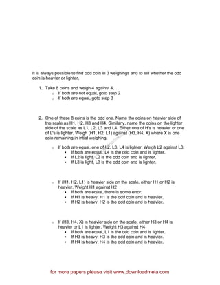 It is always possible to find odd coin in 3 weighings and to tell whether the odd
coin is heavier or lighter.
1. Take 8 coins and weigh 4 against 4.
o If both are not equal, goto step 2
o If both are equal, goto step 3
2. One of these 8 coins is the odd one. Name the coins on heavier side of
the scale as H1, H2, H3 and H4. Similarly, name the coins on the lighter
side of the scale as L1, L2, L3 and L4. Either one of H's is heavier or one
of L's is lighter. Weigh (H1, H2, L1) against (H3, H4, X) where X is one
coin remaining in intial weighing.
o If both are equal, one of L2, L3, L4 is lighter. Weigh L2 against L3.
If both are equal, L4 is the odd coin and is lighter.
If L2 is light, L2 is the odd coin and is lighter.
If L3 is light, L3 is the odd coin and is lighter.
o If (H1, H2, L1) is heavier side on the scale, either H1 or H2 is
heavier. Weight H1 against H2
If both are equal, there is some error.
If H1 is heavy, H1 is the odd coin and is heavier.
If H2 is heavy, H2 is the odd coin and is heavier.
o If (H3, H4, X) is heavier side on the scale, either H3 or H4 is
heavier or L1 is lighter. Weight H3 against H4
If both are equal, L1 is the odd coin and is lighter.
If H3 is heavy, H3 is the odd coin and is heavier.
If H4 is heavy, H4 is the odd coin and is heavier.
for more papers please visit www.downloadmela.com
www.downloadm
ela.com
 