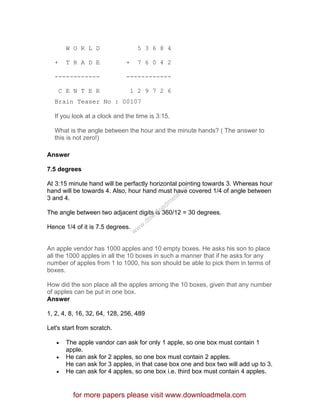 W O R L D 5 3 6 8 4
+ T R A D E + 7 6 0 4 2
------------ ------------
C E N T E R 1 2 9 7 2 6
Brain Teaser No : 00107
If you look at a clock and the time is 3:15.
What is the angle between the hour and the minute hands? ( The answer to
this is not zero!)
Answer
7.5 degrees
At 3:15 minute hand will be perfactly horizontal pointing towards 3. Whereas hour
hand will be towards 4. Also, hour hand must have covered 1/4 of angle between
3 and 4.
The angle between two adjacent digits is 360/12 = 30 degrees.
Hence 1/4 of it is 7.5 degrees.
An apple vendor has 1000 apples and 10 empty boxes. He asks his son to place
all the 1000 apples in all the 10 boxes in such a manner that if he asks for any
number of apples from 1 to 1000, his son should be able to pick them in terms of
boxes.
How did the son place all the apples among the 10 boxes, given that any number
of apples can be put in one box.
Answer
1, 2, 4, 8, 16, 32, 64, 128, 256, 489
Let's start from scratch.
• The apple vandor can ask for only 1 apple, so one box must contain 1
apple.
• He can ask for 2 apples, so one box must contain 2 apples.
He can ask for 3 apples, in that case box one and box two will add up to 3.
• He can ask for 4 apples, so one box i.e. third box must contain 4 apples.
for more papers please visit www.downloadmela.com
www.downloadm
ela.com
 