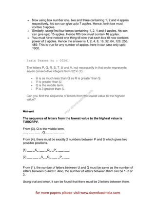 • Now using box number one, two and three containing 1, 2 and 4 apples
respectively, his son can give upto 7 apples. Hence, forth box must
contain 8 apples.
• Similarly, using first four boxes containing 1, 2, 4 and 8 apples, his son
can give upto 15 apples. Hence fifth box must contain 16 apples.
• You must have noticed one thing till now that each box till now contains
power of 2 apples. Hence the answer is 1, 2, 4, 8, 16, 32, 64, 128, 256,
489. This is true for any number of apples, here in our case only upto
1000.
Brain Teaser No : 00261
The letters P, Q, R, S, T, U and V, not necessarily in that order represents
seven consecutive integers from 22 to 33.
• U is as much less than Q as R is greater than S.
• V is greater than U.
• Q is the middle term.
• P is 3 greater than S.
Can you find the sequence of letters from the lowest value to the highest
value?
Answer
The sequence of letters from the lowest value to the highest value is
TUSQRPV.
From (3), Q is the middle term.
___ ___ ___ _Q_ ___ ___ ___
From (4), there must be exactly 2 numbers between P and S which gives two
possible positions.
[1] ___ _S_ ___ _Q_ _P_ ___ ___
[2] ___ ___ _S_ _Q_ ___ _P_ ___
From (1), the number of letters between U and Q must be same as the number of
letters between S and R. Also, the number of letters between them can be 1, 2 or
3.
Using trial and error, it can be found that there must be 2 letters between them.
for more papers please visit www.downloadmela.com
www.downloadm
ela.com
 
