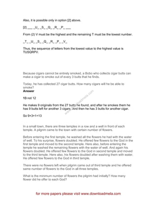 Also, it is possible only in option [2] above.
[2] ___ _U_ _S_ _Q_ _R_ _P_ ___
From (2) V must be the highest and the remaining T must be the lowest number.
_T_ _U_ _S_ _Q_ _R_ _P_ _V_
Thus, the sequence of letters from the lowest value to the highest value is
TUSQRPV.
Because cigars cannot be entirely smoked, a Bobo who collects cigar butts can
make a cigar to smoke out of every 3 butts that he finds.
Today, he has collected 27 cigar butts. How many cigars will he be able to
smoke?
Answer
13 not 12
He makes 9 originals from the 27 butts he found, and after he smokes them he
has 9 butts left for another 3 cigars. And then he has 3 butts for another cigar.
So 9+3+1=13
In a small town, there are three temples in a row and a well in front of each
temple. A pilgrim came to the town with certain number of flowers.
Before entering the first temple, he washed all the flowers he had with the water
of well. To his surprise, flowers doubled. He offered few flowers to the God in the
first temple and moved to the second temple. Here also, before entering the
temple he washed the remaining flowers with the water of well. And again his
flowers doubled. He offered few flowers to the God in second temple and moved
to the third temple. Here also, his flowers doubled after washing them with water.
He offered few flowers to the God in third temple.
There were no flowers left when pilgrim came out of third temple and he offered
same number of flowers to the God in all three temples.
What is the minimum number of flowers the pilgrim had initially? How many
flower did he offer to each God?
for more papers please visit www.downloadmela.com
www.downloadm
ela.com
 