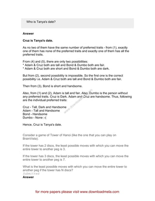 Who is Tanya's date?
Answer
Cruz is Tanya's date.
As no two of them have the same number of preferred traits - from (1), exactly
one of them has none of the preferred traits and exactly one of them has all the
preferred traits.
From (4) and (5), there are only two possibilities:
* Adam & Cruz both are tall and Bond & Dumbo both are fair.
* Adam & Cruz both are short and Bond & Dumbo both are dark.
But from (2), second possibility is impossible. So the first one is the correct
possibility i.e. Adam & Cruz both are tall and Bond & Dumbo both are fair.
Then from (3), Bond is short and handsome.
Also, from (1) and (2), Adam is tall and fair. Also, Dumbo is the person without
any preferred traits. Cruz is Dark. Adam and Cruz are handsome. Thus, following
are the individual preferred traits:
Cruz - Tall, Dark and Handsome
Adam - Tall and Handsome
Bond - Handsome
Dumbo - None :-(
Hence, Cruz is Tanya's date.
Consider a game of Tower of Hanoi (like the one that you can play on
BrainVista).
If the tower has 2 discs, the least possible moves with which you can move the
entire tower to another peg is 3.
If the tower has 3 discs, the least possible moves with which you can move the
entire tower to another peg is 7.
What is the least possible moves with which you can move the entire tower to
another peg if the tower has N discs?
Submitted
Answer
for more papers please visit www.downloadmela.com
www.downloadm
ela.com
 