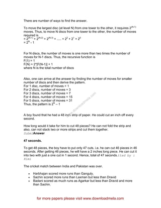 There are number of ways to find the answer.
To move the largest disc (at level N) from one tower to the other, it requires 2(N-1)
moves. Thus, to move N discs from one tower to the other, the number of moves
required is
= 2(N-1)
+ 2(N-2)
+ 2(N-3)
+ ..... + 22
+ 21
+ 20
= 2N
- 1
For N discs, the number of moves is one more than two times the number of
moves for N-1 discs. Thus, the recursive function is
F(1) = 1
F(N) = 2*[F(N-1)] + 1
where N is the total number of discs
Also, one can arrive at the answer by finding the number of moves for smaller
number of discs and then derive the pattern.
For 1 disc, number of moves = 1
For 2 discs, number of moves = 3
For 3 discs, number of moves = 7
For 4 discs, number of moves = 15
For 5 discs, number of moves = 31
Thus, the pattern is 2N
– 1
A boy found that he had a 48 inch strip of paper. He could cut an inch off every
second.
How long would it take for him to cut 48 pieces? He can not fold the strip and
also, can not stack two or more strips and cut them together.
SubmiAnswer
47 seconds.
To get 48 pieces, the boy have to put only 47 cuts. i.e. he can cut 46 pieces in 46
seconds. After getting 46 pieces, he will have a 2 inches long piece. He can cut it
into two with just a one cut in 1 second. Hence, total of 47 seconds.tted by :
Kimi
The cricket match between India and Pakistan was over.
• Harbhajan scored more runs than Ganguly.
• Sachin scored more runs than Laxman but less than Dravid
• Badani scored as much runs as Agarkar but less than Dravid and more
than Sachin.
for more papers please visit www.downloadmela.com
www.downloadm
ela.com
 