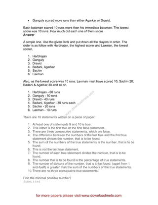 • Ganguly scored more runs than either Agarkar or Dravid.
Each batsman scored 10 runs more than his immediate batsman. The lowest
score was 10 runs. How much did each one of them score
Answer
A simple one. Use the given facts and put down all the players in order. The
order is as follow with Harbhajan, the highest scorer and Laxman, the lowest
scorer.
1. Harbhajan
2. Ganguly
3. Dravid
4. Badani, Agarkar
5. Sachin
6. Laxman
Also, as the lowest score was 10 runs. Laxman must have scored 10, Sachin 20,
Badani & Agarkar 30 and so on.
1. Harbhajan - 60 runs
2. Ganguly - 50 runs
3. Dravid - 40 runs
4. Badani, Agarkar - 30 runs each
5. Sachin - 20 runs
6. Laxman - 10 runs
There are 10 statements written on a piece of paper:
1. At least one of statements 9 and 10 is true.
2. This either is the first true or the first false statement.
3. There are three consecutive statements, which are false.
4. The difference between the numbers of the last true and the first true
statement divides the number, that is to be found.
5. The sum of the numbers of the true statements is the number, that is to be
found.
6. This is not the last true statement.
7. The number of each true statement divides the number, that is to be
found.
8. The number that is to be found is the percentage of true statements.
9. The number of divisors of the number, that is to be found, (apart from 1
and itself) is greater than the sum of the numbers of the true statements.
10.There are no three consecutive true statements.
Find the minimal possible number?
Submitted
for more papers please visit www.downloadmela.com
www.downloadm
ela.com
 