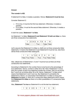 Answer
The numebr is 420.
If statement 6 is false, it creates a paradox. Hence, Statement 6 must be true.
Consider Statement 2:
• If it is true, it must be the first true statement. Otherwise, it creates a
paradox.
• If it is false, it must be the second false statement. Otherwise, it creates a
paradox.
In both the cases, Statement 1 is false.
As Statement 1 is false, Statement 9 and Statement 10 both are false i.e. there
are three consecutive true statements.
1 2 3 4 5 6 7 8 9 10
False - - - - True - - False False
Let's assume that Statement 3 is false i.e. there are no three consecutive false
statements. It means that Statement 2 and Statement 8 must be true, else there
will be three consecutive false statements.
1 2 3 4 5 6 7 8 9 10
False True False - - True - True False False
Also, atleast two of Statements 4, 5 and 7 must be true as there are three
consecutive true statements.
According to Statement 8, the number that is to be found is the percentage of
true statements. Hence, number is either 50 or 60. Now if Statement 7 is true,
then the number of each true statement divides the number, that is to be found.
But 7 and 8 do not divide either 50 or 60. Hence, Statement 7 is false which
means that Statement 4 and 5 are true. But Statement 5 contradicts the
Statement 8. Hence, our assumption that Statement 3 is false is wrong and
Statement 3 is true i.e. there are 3 consecutive false statements which means
that Statement 8 is false as there is no other possibilities of 3 consecutive false
statements.
Also, Statement 7 is true as Statement 6 is not the last true statement.
1 2 3 4 5 6 7 8 9 10
for more papers please visit www.downloadmela.com
www.downloadm
ela.com
 