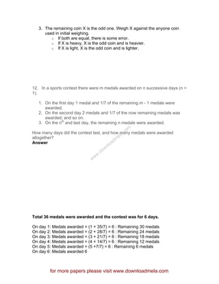 3. The remaining coin X is the odd one. Weigh X against the anyone coin
used in initial weighing.
o If both are equal, there is some error.
o If X is heavy, X is the odd coin and is heavier.
o If X is light, X is the odd coin and is lighter.
12. In a sports contest there were m medals awarded on n successive days (n >
1).
1. On the first day 1 medal and 1/7 of the remaining m - 1 medals were
awarded.
2. On the second day 2 medals and 1/7 of the now remaining medals was
awarded; and so on.
3. On the nth
and last day, the remaining n medals were awarded.
How many days did the contest last, and how many medals were awarded
altogether?
Answer
Total 36 medals were awarded and the contest was for 6 days.
On day 1: Medals awarded = (1 + 35/7) = 6 : Remaining 30 medals
On day 2: Medals awarded = (2 + 28/7) = 6 : Remaining 24 medals
On day 3: Medals awarded = (3 + 21/7) = 6 : Remaining 18 medals
On day 4: Medals awarded = (4 + 14/7) = 6 : Remaining 12 medals
On day 5: Medals awarded = (5 +7/7) = 6 : Remaining 6 medals
On day 6: Medals awarded 6
for more papers please visit www.downloadmela.com
www.downloadm
ela.com
 