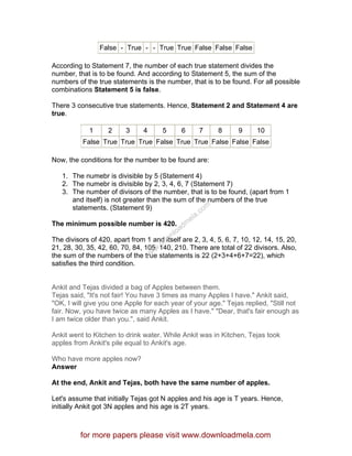 False - True - - True True False False False
According to Statement 7, the number of each true statement divides the
number, that is to be found. And according to Statement 5, the sum of the
numbers of the true statements is the number, that is to be found. For all possible
combinations Statement 5 is false.
There 3 consecutive true statements. Hence, Statement 2 and Statement 4 are
true.
1 2 3 4 5 6 7 8 9 10
False True True True False True True False False False
Now, the conditions for the number to be found are:
1. The numebr is divisible by 5 (Statement 4)
2. The numebr is divisible by 2, 3, 4, 6, 7 (Statement 7)
3. The number of divisors of the number, that is to be found, (apart from 1
and itself) is not greater than the sum of the numbers of the true
statements. (Statement 9)
The minimum possible number is 420.
The divisors of 420, apart from 1 and itself are 2, 3, 4, 5, 6, 7, 10, 12, 14, 15, 20,
21, 28, 30, 35, 42, 60, 70, 84, 105, 140, 210. There are total of 22 divisors. Also,
the sum of the numbers of the true statements is 22 (2+3+4+6+7=22), which
satisfies the third condition.
Ankit and Tejas divided a bag of Apples between them.
Tejas said, "It's not fair! You have 3 times as many Apples I have." Ankit said,
"OK, I will give you one Apple for each year of your age." Tejas replied, "Still not
fair. Now, you have twice as many Apples as I have." "Dear, that's fair enough as
I am twice older than you.", said Ankit.
Ankit went to Kitchen to drink water. While Ankit was in Kitchen, Tejas took
apples from Ankit's pile equal to Ankit's age.
Who have more apples now?
Answer
At the end, Ankit and Tejas, both have the same number of apples.
Let's assume that initially Tejas got N apples and his age is T years. Hence,
initially Ankit got 3N apples and his age is 2T years.
for more papers please visit www.downloadmela.com
www.downloadm
ela.com
 