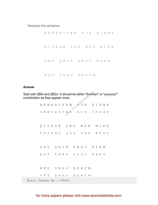 Decipher this sentence.
B R W Q H L F K W H J K Q I B W K
Q I C E D W Z B G W K K M I K E
Z B G Q H S K Z B G J K Z K W
B U U Z B G J D B H F W.
Answer
Start with ZBG and ZBGJ. It should be either "the/then" or "you/your"
combination as they appear more.
B R W Q H L F K W H J K Q I B W K
o b s t a c l e s a r e t h o s e
Q I C E D W Z B G W K K M I K E
t h i n g s y o u s e e w h e n
Z B G Q H S K Z B G J K Z K W
y o u t a k e y o u r e y e s
B U U Z B G J D B H F W.
o f f y o u r g o a l s.
Brain Teaser No : 00001
for more papers please visit www.downloadmela.com
www.downloadm
ela.com
 