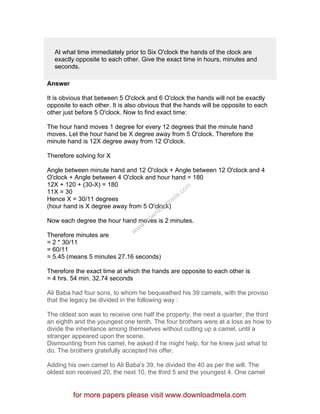 At what time immediately prior to Six O'clock the hands of the clock are
exactly opposite to each other. Give the exact time in hours, minutes and
seconds.
Answer
It is obvious that between 5 O'clock and 6 O'clock the hands will not be exactly
opposite to each other. It is also obvious that the hands will be opposite to each
other just before 5 O'clock. Now to find exact time:
The hour hand moves 1 degree for every 12 degrees that the minute hand
moves. Let the hour hand be X degree away from 5 O'clock. Therefore the
minute hand is 12X degree away from 12 O'clock.
Therefore solving for X
Angle between minute hand and 12 O'clock + Angle between 12 O'clock and 4
O'clock + Angle between 4 O'clock and hour hand = 180
12X + 120 + (30-X) = 180
11X = 30
Hence X = 30/11 degrees
(hour hand is X degree away from 5 O'clock)
Now each degree the hour hand moves is 2 minutes.
Therefore minutes are
= 2 * 30/11
= 60/11
= 5.45 (means 5 minutes 27.16 seconds)
Therefore the exact time at which the hands are opposite to each other is
= 4 hrs. 54 min. 32.74 seconds
Ali Baba had four sons, to whom he bequeathed his 39 camels, with the proviso
that the legacy be divided in the following way :
The oldest son was to receive one half the property, the next a quarter, the third
an eighth and the youngest one tenth. The four brothers were at a loss as how to
divide the inheritance among themselves without cutting up a camel, until a
stranger appeared upon the scene.
Dismounting from his camel, he asked if he might help, for he knew just what to
do. The brothers gratefully accepted his offer.
Adding his own camel to Ali Baba's 39, he divided the 40 as per the will. The
oldest son received 20, the next 10, the third 5 and the youngest 4. One camel
for more papers please visit www.downloadmela.com
www.downloadm
ela.com
 