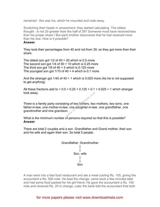 remained : this was his, which he mounted and rode away.
Scratching their heads in amazement, they started calculating. The oldest
thought : is not 20 greater than the half of 39? Someone must have received less
than his proper share ! But each brother discovered that he had received more
than his due. How is it possible?
Answer
They took their percentages from 40 and not from 39, so they got more than their
share.
The oldest son got 1/2 of 40 = 20 which is 0.5 more
The second son got 1/4 of 40 = 10 which is 0.25 more
The third son got 1/8 of 40 = 5 which is 0.125 more
The youngest son got 1/10 of 40 = 4 which is 0.1 more
And the stranger got 1/40 of 40 = 1 which is 0.025 more (As he is not supposed
to get anything)
All these fractions add to = 0.5 + 0.25 + 0.125 + 0.1 + 0.025 = 1 which stranger
took away.
There is a family party consisting of two fathers, two mothers, two sons, one
father-in-law, one mother-in-law, one daughter-in-law, one grandfather, one
grandmother and one grandson.
What is the minimum number of persons required so that this is possible?
Answer
There are total 2 couples and a son. Grandfather and Grand mother, their son
and his wife and again their son. So total 5 people.
Grandfather, Grandmother
|
|
Son, wife
|
|
Son
A man went into a fast food restaurant and ate a meal costing Rs. 105, giving the
accountant a Rs. 500 note. He kept the change, came back a few minutes later
and had some food packed for his girl friend. He gave the accountant a Rs. 100
note and received Rs. 20 in change. Later the bank told the accountant that both
for more papers please visit www.downloadmela.com
www.downloadm
ela.com
 