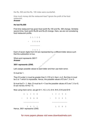 the Rs. 500 and the Rs. 100 notes were counterfeit.
How much money did the restaurant lose? Ignore the profit of the food
restaurant.
Answer
He lost Rs.600
First time restaurant has given food worth Rs.105 and Rs. 395 change. Similarly
second time, food worth Rs.80 and Rs.20 change. Here, we are not considering
food restaurant profits.
S L I D E
- D E A N
---------
3 6 5 1
Each of seven digits from 0-9 are represented by a different letter above such
that the subtraction is true.
What word represents 3651?
Answer
3651 represents LENS.
Let's assign possible values to each letter and then use trial-n-error.
S must be 1.
Then D (under L) must be greater than 5. If D is 6, then L is 0. But then A must
be 0 or 1 which is impossible. Hence, the possible values of D are 7, 8 or 9.
N must be E + 1. Also, D must be A + 5 as the possible values of D are 7, 8 or 9,
D can not be (10+A) + 5.
Now using trial-n-error, we get S=1, I=2, L=3, A=4, N=5, E=6 and D=9
S L I D E 1 3 2 9 6
- D E A N - 9 6 4 5
-------------- --------------
3 6 5 1 L E N S
Hence, 3651 represents LENS.
for more papers please visit www.downloadmela.com
www.downloadm
ela.com
 