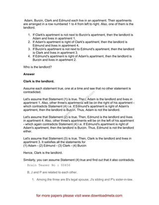 Adam, Burzin, Clark and Edmund each live in an apartment. Their apartments
are arranged in a row numbered 1 to 4 from left to right. Also, one of them is the
landlord.
1. If Clark's apartment is not next to Burzin's apartment, then the landlord is
Adam and lives in apartment 1.
2. If Adam's apartment is right of Clark's apartment, then the landlord is
Edmund and lives in apartment 4.
3. If Burzin's apartment is not next to Edmund's apartment, then the landlord
is Clark and lives in apartment 3.
4. If Edmund's apartment is right of Adam's apartment, then the landlord is
Burzin and lives in apartment 2.
Who is the landlord?
Answer
Clark is the landlord.
Assume each statement true, one at a time and see that no other statement is
contradicted.
Let's assume that Statement (1) is true. Then, Adam is the landlord and lives in
apartment 1. Also, other three's apartments will be on the right of his apartment -
which contradicts Statement (4) i.e. If Edmund's apartment is right of Adam's
apartment, then the landlord is Burzin. Thus, Adam is not the landlord.
Let's assume that Statement (2) is true. Then, Edmund is the landlord and lives
in apartment 4. Also, other three's apartments will be on the left of his apartment
- which again contradicts Statement (4) i.e. If Edmund's apartment is right of
Adam's apartment, then the landlord is Burzin. Thus, Edmund is not the landlord
either.
Let's assume that Statement (3) is true. Then, Clark is the landlord and lives in
apartment 3. It satisfies all the statements for
(1) Adam - (2) Edmund - (3) Clark - (4) Burzin
Hence, Clark is the landlord.
Similarly, you can assume Statement (4) true and find out that it also contradicts.
Brain Teaser No : 00456
B, J and P are related to each other.
1. Among the three are B's legal spouse, J's sibling and P's sister-in-law.
for more papers please visit www.downloadmela.com
www.downloadm
ela.com
 