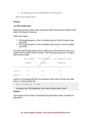 2. B's legal spouse and J's sibling are of the same sex.
Who is the married man?
Answer
J is the married man.
Note that a person's sister-in-law may be the wife of that person's brother or the
sister of that person's spouse.
There are 2 cases:
1. If B's legal spouse is J, then J's sibling must be P and P's sister-in-law
must be B.
2. If B's legal spouse is P, then P's sister-in-law must be J and J's sibling
must be B.
It is given that B's legal spouse and J's sibling are of the same sex. Also, it is
obvious that P's sister-in-law is female. Then, B's legal spouse and J's sibling
both must be males.
B's spouse J's sibling P's sister-in-law
(male) (male) (female)
------------------------------------------------------
Case I J P B
Case II P B J
Case II is not possible as B & P are married to each other and both are male.
Hence, J is the married man.
Brain Teaser No : 00041
A polygon has 1325 diagonals. How many vertices does it have?
Answer
The formula to find number of diagonals (D) given total number of vertices or
sides (N) is
for more papers please visit www.downloadmela.com
www.downloadm
ela.com
 