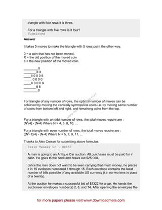 triangle with four rows it is three.
For a traingle with five rows is it four?
Submitted
Answer
It takes 5 moves to make the triangle with 5 rows point the other way.
0 = a coin that has not been moved.
X = the old position of the moved coin
8 = the new position of the moved coin.
________X
_______X X
____8 0 0 0 8
_____0 0 0 0
____X 0 0 0 X
_______8 8
________8
For traingle of any number of rows, the optimal number of moves can be
achieved by moving the vertically symmetrical coins i.e. by moving same number
of coins from bottom left and right, and remaining coins from the top.
For a triangle with an odd number of rows, the total moves require are :
(N2
/4) - (N-4) Where N = 4, 6, 8, 10, ...
For a triangle with even number of rows, the total moves require are :
((N2
-1)/4) - (N-4) Where N = 5, 7, 9, 11, ...
Thanks to Alex Crosse for submitting above formulas.
Brain Teaser No : 00053
A man is going to an Antique Car auction. All purchases must be paid for in
cash. He goes to the bank and draws out $25,000.
Since the man does not want to be seen carrying that much money, he places
it in 15 evelopes numbered 1 through 15. Each envelope contains the least
number of bills possible of any available US currency (i.e. no two tens in place
of a twenty).
At the auction he makes a successful bid of $8322 for a car. He hands the
auctioneer envelopes number(s) 2, 8, and 14. After opening the envelopes the
for more papers please visit www.downloadmela.com
www.downloadm
ela.com
 