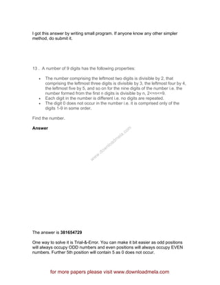I got this answer by writing small program. If anyone know any other simpler
method, do submit it.
13 . A number of 9 digits has the following properties:
• The number comprising the leftmost two digits is divisible by 2, that
comprising the leftmost three digits is divisible by 3, the leftmost four by 4,
the leftmost five by 5, and so on for the nine digits of the number i.e. the
number formed from the first n digits is divisible by n, 2<=n<=9.
• Each digit in the number is different i.e. no digits are repeated.
• The digit 0 does not occur in the number i.e. it is comprised only of the
digits 1-9 in some order.
Find the number.
Answer
The answer is 381654729
One way to solve it is Trial-&-Error. You can make it bit easier as odd positions
will always occupy ODD numbers and even positions will always occupy EVEN
numbers. Further 5th position will contain 5 as 0 does not occur.
for more papers please visit www.downloadmela.com
www.downloadm
ela.com
 