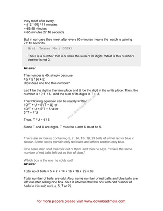 they meet after every
= (12 * 60) / 11 minutes
= 65.45 minutes
= 65 minutes 27.16 seconds
But in our case they meet after every 65 minutes means the watch is gaining
27.16 seconds.
Brain Teaser No : 00093
There is a number that is 5 times the sum of its digits. What is this number?
Answer is not 0.
Answer
The number is 45, simply because
45 = 5 * (4 + 5)
How does one find this number?
Let T be the digit in the tens place and U be the digit in the units place. Then, the
number is 10*T + U, and the sum of its digits is T + U.
The following equation can be readily written:
10*T + U = 5*(T + U) or
10*T + U = 5*T + 5*U or
5*T = 4*U
Thus, T / U = 4 / 5
Since T and U are digits, T must be 4 and U must be 5.
There are six boxes containing 5, 7, 14, 16, 18, 29 balls of either red or blue in
colour. Some boxes contain only red balls and others contain only blue.
One sales man sold one box out of them and then he says, "I have the same
number of red balls left out as that of blue."
Which box is the one he solds out?
Answer
Total no of balls = 5 + 7 + 14 + 16 + 18 + 29 = 89
Total number of balls are odd. Also, same number of red balls and blue balls are
left out after selling one box. So it is obvious that the box with odd number of
balls in it is sold out i.e. 5, 7 or 29.
for more papers please visit www.downloadmela.com
www.downloadm
ela.com
 