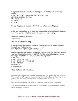 It is given that difference between their age is 1/11th of the sum of their age.
Hence,
[(10Y + X) - (10X + Y)] = (1/11)[(10Y + X) + (10X + Y)]
(9Y - 9X) = (1/11)(11X + 11Y)
9Y - 9X = X + Y
8Y = 10X
4Y = 5X
Hence, the possible values are X=4, Y=5 and Esha's age is 45 years.
A fish had a tail as long as its head plus a quarter the lenght of its body. Its body
was three-quarters of its total length. Its head was 4 inches long.
What was the length of the fish?
Submitted
The fish is 128 inches long.
It is obvious that the lenght of the fish is the summation of lenghts of the head,
the body and the tail. Hence,
Fish (F) = Head (H) + Body (B) + Tail (T)
But it is given that the lenght of the head is 4 inches i.e. H = 4. The body is three-
quarters of its total length i.e. B = (3/4)*F. And the tail is its head plus a quarter
the lenght of its body i.e. T = H + B/4. Thus, the equation is
F = H + B + T
F = 4 + (3/4)*F + H + B/4
F = 4 + (3/4)*F + 4 + (1/4)*(3/4)*F
F = 8 + (15/16)*F
(1/16)*F = 8
F = 128 inches
Thus, the fish is 128 inches long.
Assume that you have just heard of a scandal and you are the first one to know.
You pass it on to four person in a matter of 30 minutes. Each of these four in turn
passes it to four other persons in the next 30 minutes and so on.
How long it will take for everybody in the World to get to know the scandal?
Assume that nobody hears it more than once and the population of the World is
approximately 5.6 billions.
for more papers please visit www.downloadmela.com
www.downloadm
ela.com
 