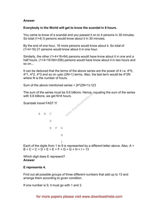 Answer
Everybody in the World will get to know the scandal in 8 hours.
You came to know of a scandal and you passed it on to 4 persons in 30 minutes.
So total (1+4) 5 persons would know about it in 30 minutes.
By the end of one hour, 16 more persons would know about it. So total of
(1+4+16) 21 persons would know about it in one hour.
Similarly, the other (1+4+16+64) persons would have know about it in one and a
half hours. (1+4+16+64+256) persons would have know about it in two hours and
so on...
It can be deduced that the terms of the above series are the power of 4 i.e. 4^0,
4^1, 4^2, 4^3 and so on upto (2N+1) terms. Also, the last term would be 4^2N
where N is the number of hours.
Sum of the above mentioned series = [4^(2N+1)-1]/3
The sum of the series must be 5.6 billions. Hence, equating the sum of the series
with 5.6 billions, we get N=8 hours.
Scandals travel FAST !!!
A B C
D
E F G
H
I
Each of the digits from 1 to 9 is represented by a different letter above. Also, A +
B + C = C + D + E = E + F + G = G + H + I = 13
Which digit does E represent?
Answer
E represents 4.
Find out all possible groups of three different numbers that add up to 13 and
arrange them according to given condition.
If one number is 9, it must go with 1 and 3.
for more papers please visit www.downloadmela.com
www.downloadm
ela.com
 