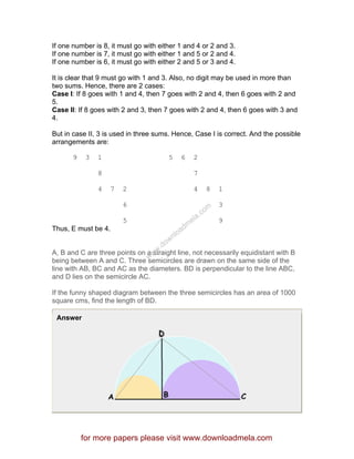 If one number is 8, it must go with either 1 and 4 or 2 and 3.
If one number is 7, it must go with either 1 and 5 or 2 and 4.
If one number is 6, it must go with either 2 and 5 or 3 and 4.
It is clear that 9 must go with 1 and 3. Also, no digit may be used in more than
two sums. Hence, there are 2 cases:
Case I: If 8 goes with 1 and 4, then 7 goes with 2 and 4, then 6 goes with 2 and
5.
Case II: If 8 goes with 2 and 3, then 7 goes with 2 and 4, then 6 goes with 3 and
4.
But in case II, 3 is used in three sums. Hence, Case I is correct. And the possible
arrangements are:
9 3 1 5 6 2
8 7
4 7 2 4 8 1
6 3
5 9
Thus, E must be 4.
A, B and C are three points on a straight line, not necessarily equidistant with B
being between A and C. Three semicircles are drawn on the same side of the
line with AB, BC and AC as the diameters. BD is perpendicular to the line ABC,
and D lies on the semicircle AC.
If the funny shaped diagram between the three semicircles has an area of 1000
square cms, find the length of BD.
Answer
for more papers please visit www.downloadmela.com
www.downloadm
ela.com
 