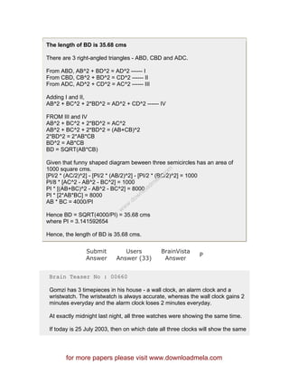 The length of BD is 35.68 cms
There are 3 right-angled triangles - ABD, CBD and ADC.
From ABD, AB^2 + BD^2 = AD^2 ------ I
From CBD, CB^2 + BD^2 = CD^2 ------ II
From ADC, AD^2 + CD^2 = AC^2 ------ III
Adding I and II,
AB^2 + BC^2 + 2*BD^2 = AD^2 + CD^2 ------ IV
FROM III and IV
AB^2 + BC^2 + 2*BD^2 = AC^2
AB^2 + BC^2 + 2*BD^2 = (AB+CB)^2
2*BD^2 = 2*AB*CB
BD^2 = AB*CB
BD = SQRT(AB*CB)
Given that funny shaped diagram beween three semicircles has an area of
1000 square cms.
[PI/2 * (AC/2)^2] - [PI/2 * (AB/2)^2] - [PI/2 * (BC/2)^2] = 1000
PI/8 * [AC^2 - AB^2 - BC^2] = 1000
PI * [(AB+BC)^2 - AB^2 - BC^2] = 8000
PI * [2*AB*BC] = 8000
AB * BC = 4000/PI
Hence BD = SQRT(4000/PI) = 35.68 cms
where PI = 3.141592654
Hence, the length of BD is 35.68 cms.
Submit
Answer
Users
Answer (33)
BrainVista
Answer
P
Brain Teaser No : 00660
Gomzi has 3 timepieces in his house - a wall clock, an alarm clock and a
wristwatch. The wristwatch is always accurate, whereas the wall clock gains 2
minutes everyday and the alarm clock loses 2 minutes everyday.
At exactly midnight last night, all three watches were showing the same time.
If today is 25 July 2003, then on which date all three clocks will show the same
for more papers please visit www.downloadmela.com
www.downloadm
ela.com
 