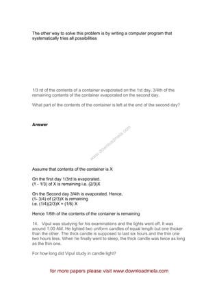 The other way to solve this problem is by writing a computer program that
systematically tries all possibilities
1/3 rd of the contents of a container evaporated on the 1st day. 3/4th of the
remaining contents of the container evaporated on the second day.
What part of the contents of the container is left at the end of the second day?
Answer
Assume that contents of the container is X
On the first day 1/3rd is evaporated.
(1 - 1/3) of X is remaining i.e. (2/3)X
On the Second day 3/4th is evaporated. Hence,
(1- 3/4) of (2/3)X is remaining
i.e. (1/4)(2/3)X = (1/6) X
Hence 1/6th of the contents of the container is remaining
14. Vipul was studying for his examinations and the lights went off. It was
around 1:00 AM. He lighted two uniform candles of equal length but one thicker
than the other. The thick candle is supposed to last six hours and the thin one
two hours less. When he finally went to sleep, the thick candle was twice as long
as the thin one.
For how long did Vipul study in candle light?
for more papers please visit www.downloadmela.com
www.downloadm
ela.com
 