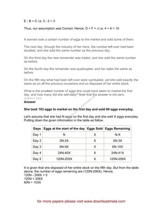 E - B = C i.e. 5 - 2 = 3
Thus, our assumption was Correct. Hence, D + F = J i.e. 4 + 6 = 10
A woman took a certain number of eggs to the market and sold some of them.
The next day, through the industry of her hens, the number left over had been
doubled, and she sold the same number as the previous day.
On the third day the new remainder was tripled, and she sold the same number
as before.
On the fourth day the remainder was quadrupled, and her sales the same as
before.
On the fifth day what had been left over were quintupled, yet she sold exactly the
same as on all the previous occasions and so disposed of her entire stock.
What is the smallest number of eggs she could have taken to market the first
day, and how many did she sell daily? Note that the answer is not zero.
Submitted
Answer
She took 103 eggs to market on the first day and sold 60 eggs everyday.
Let's assume that she had N eggs on the first day and she sold X eggs everyday.
Putting down the given information in the table as follow.
Days Eggs at the start of the day Eggs Sold Eggs Remaining
Day 1 N X N-X
Day 2 2N-2X X 2N-3X
Day 3 6N-9X X 6N-10X
Day 4 24N-40X X 24N-41X
Day 5 120N-205X X 120N-206X
It is given that she disposed of her entire stock on the fifth day. But from the table
above, the number of eggs remaining are (120N-206X). Hence,
120N - 206X = 0
120N = 206X
60N = 103X
for more papers please visit www.downloadmela.com
www.downloadm
ela.com
 