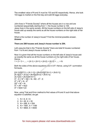 The smallest value of N and X must be 103 and 60 respectively. Hence, she took
103 eggs to market on the first day and sold 60 eggs everyday.
John lives in "Friends Society" where all the houses are in a row and are
numbered sequentially starting from 1. His house number is 109.
Jessy lives in the same society. All the house numbers on the left side of Jessy's
house add up exactly the same as all the house numbers on the right side of her
house.
What is the number of Jessy's house? Find the minimal possible answer.
Answer
There are 288 houses and Jessy's house number is 204.
Let's assume that in the "Friends Society" there are total N houses numbered
from 1 to N and Jessy's house number is X.
Now it is given that all the house numbers on the left side of Jessy's house add
up exactly the same as all the house numbers on the right side of her house.
Hence,
1 + 2 + 3 + ..... + (X-1) = (X+1) + (X+2) + (X+3) + ..... + N
Both the sides of the above equations are in A.P. Hence, using A.P. summation
formaula,
[(X-1)/2][2*(1) + (X-1-1)] = [(N-X)/2][2*(X+1) + (N-X-1)]
[X-1][(2) + (X-2)] = [N-X][(2X+2) + (N-X-1)]
(X-1)(X) = (N-X)(N+X+1)
X2
- X = N2
+ NX + N - NX - X2
- X
X2
= N2
+ N - X2
2X2
= N2
+ N
X2
= (N2
+ N)/2
X2
= N(N+1)/2
Now, using Trial and Error method to find values of N and X such that above
equation is satisfied, we get
1. N = 8, X = 6
2. N = 49, X = 35
3. N = 288, X = 204
4. N = 1681, X = 1189
5. N = 9800, X = 6930
for more papers please visit www.downloadmela.com
www.downloadm
ela.com
 