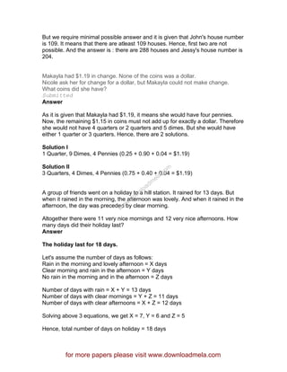But we require minimal possible answer and it is given that John's house number
is 109. It means that there are atleast 109 houses. Hence, first two are not
possible. And the answer is : there are 288 houses and Jessy's house number is
204.
Makayla had $1.19 in change. None of the coins was a dollar.
Nicole ask her for change for a dollar, but Makayla could not make change.
What coins did she have?
Submitted
Answer
As it is given that Makayla had $1.19, it means she would have four pennies.
Now, the remaining $1.15 in coins must not add up for exactly a dollar. Therefore
she would not have 4 quarters or 2 quarters and 5 dimes. But she would have
either 1 quarter or 3 quarters. Hence, there are 2 solutions.
Solution I
1 Quarter, 9 Dimes, 4 Pennies (0.25 + 0.90 + 0.04 = $1.19)
Solution II
3 Quarters, 4 Dimes, 4 Pennies (0.75 + 0.40 + 0.04 = $1.19)
A group of friends went on a holiday to a hill station. It rained for 13 days. But
when it rained in the morning, the afternoon was lovely. And when it rained in the
afternoon, the day was preceded by clear morning.
Altogether there were 11 very nice mornings and 12 very nice afternoons. How
many days did their holiday last?
Answer
The holiday last for 18 days.
Let's assume the number of days as follows:
Rain in the morning and lovely afternoon = X days
Clear morning and rain in the afternoon = Y days
No rain in the morning and in the afternoon = Z days
Number of days with rain = X + Y = 13 days
Number of days with clear mornings = Y + Z = 11 days
Number of days with clear afternoons = X + Z = 12 days
Solving above 3 equations, we get X = 7, Y = 6 and Z = 5
Hence, total number of days on holiday = 18 days
for more papers please visit www.downloadmela.com
www.downloadm
ela.com
 