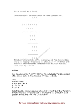 Brain Teaser No : 00299
Substitute digits for the letters to make the following Division true
Y F Y
-----------
A Y | N E L L Y
| N L Y
----------------
P P L
P N H
----------
N L Y
N L Y
----------
0 0 0
Note that the leftmost letter can't be zero in any word. Also, there must be a
one-to-one mapping between digits and letters. e.g. if you substitute 3 for the
letter N, no other letter can be 3 and all other N in the puzzle must be 3.
Submitted by : Calon
Answer
See the pattern of the Y. AY * Y = NLY i.e. Y is multiplied by Y and the last digit
of the answer is also Y. Thus, the value of Y would be 5 or 6.
Also,
H=0 as L - H = L
P = 2N as P - N = N
L - Y = P = 2N
E - L = p
Let's find out the minimum possible values. If N=1, then P=2, Y=5, L=7 and E=9.
Note that the value of Y can not be 6 as it makes L=8 and E=10 which is not
possible. Hence, Y=5, N=1, P=2, L=7, E=9, H=0
for more papers please visit www.downloadmela.com
www.downloadm
ela.com
 