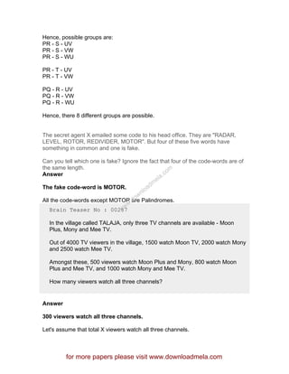 Hence, possible groups are:
PR - S - UV
PR - S - VW
PR - S - WU
PR - T - UV
PR - T - VW
PQ - R - UV
PQ - R - VW
PQ - R - WU
Hence, there 8 different groups are possible.
The secret agent X emailed some code to his head office. They are "RADAR,
LEVEL, ROTOR, REDIVIDER, MOTOR". But four of these five words have
something in common and one is fake.
Can you tell which one is fake? Ignore the fact that four of the code-words are of
the same length.
Answer
The fake code-word is MOTOR.
All the code-words except MOTOR are Palindromes.
Brain Teaser No : 00287
In the village called TALAJA, only three TV channels are available - Moon
Plus, Mony and Mee TV.
Out of 4000 TV viewers in the village, 1500 watch Moon TV, 2000 watch Mony
and 2500 watch Mee TV.
Amongst these, 500 viewers watch Moon Plus and Mony, 800 watch Moon
Plus and Mee TV, and 1000 watch Mony and Mee TV.
How many viewers watch all three channels?
Answer
300 viewers watch all three channels.
Let's assume that total X viewers watch all three channels.
for more papers please visit www.downloadmela.com
www.downloadm
ela.com
 