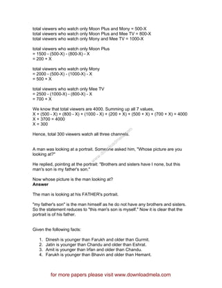 total viewers who watch only Moon Plus and Mony = 500-X
total viewers who watch only Moon Plus and Mee TV = 800-X
total viewers who watch only Mony and Mee TV = 1000-X
total viewers who watch only Moon Plus
= 1500 - (500-X) - (800-X) - X
= 200 + X
total viewers who watch only Mony
= 2000 - (500-X) - (1000-X) - X
= 500 + X
total viewers who watch only Mee TV
= 2500 - (1000-X) - (800-X) - X
= 700 + X
We know that total viewers are 4000. Summing up all 7 values,
X + (500 - X) + (800 - X) + (1000 - X) + (200 + X) + (500 + X) + (700 + X) = 4000
X + 3700 = 4000
X = 300
Hence, total 300 viewers watch all three channels.
A man was looking at a portrait. Someone asked him, "Whose picture are you
looking at?"
He replied, pointing at the portrait: "Brothers and sisters have I none, but this
man's son is my father's son."
Now whose picture is the man looking at?
Answer
The man is looking at his FATHER's portrait.
"my father's son" is the man himself as he do not have any brothers and sisters.
So the statement reduces to "this man's son is myself." Now it is clear that the
portrait is of his father.
Given the following facts:
1. Dinesh is younger than Farukh and older than Gurmit.
2. Jatin is younger than Chandu and older than Eshrat.
3. Amit is younger than Irfan and older than Chandu.
4. Farukh is younger than Bhavin and older than Hemant.
for more papers please visit www.downloadmela.com
www.downloadm
ela.com
 