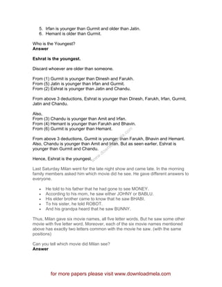 5. Irfan is younger than Gurmit and older than Jatin.
6. Hemant is older than Gurmit.
Who is the Youngest?
Answer
Eshrat is the youngest.
Discard whoever are older than someone.
From (1) Gurmit is younger than Dinesh and Farukh.
From (5) Jatin is younger than Irfan and Gurmit.
From (2) Eshrat is younger than Jatin and Chandu.
From above 3 deductions, Eshrat is younger than Dinesh, Farukh, Irfan, Gurmit,
Jatin and Chandu.
Also,
From (3) Chandu is younger than Amit and Irfan.
From (4) Hemant is younger than Farukh and Bhavin.
From (6) Gurmit is younger than Hemant.
From above 3 deductions, Gurmit is younger than Farukh, Bhavin and Hemant.
Also, Chandu is younger than Amit and Irfan. But as seen earlier, Eshrat is
younger than Gurmit and Chandu.
Hence, Eshrat is the youngest.
Last Saturday Milan went for the late night show and came late. In the morning
family members asked him which movie did he see. He gave different answers to
everyone.
• He told to his father that he had gone to see MONEY.
• According to his mom, he saw either JOHNY or BABLU.
• His elder brother came to know that he saw BHABI.
• To his sister, he told ROBOT.
• And his grandpa heard that he saw BUNNY.
Thus, Milan gave six movie names, all five letter words. But he saw some other
movie with five letter word. Moreover, each of the six movie names mentioned
above has exactly two letters common with the movie he saw. (with the same
positions)
Can you tell which movie did Milan see?
Answer
for more papers please visit www.downloadmela.com
www.downloadm
ela.com
 
