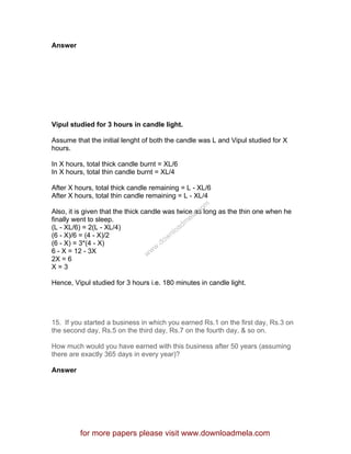 Answer
Vipul studied for 3 hours in candle light.
Assume that the initial lenght of both the candle was L and Vipul studied for X
hours.
In X hours, total thick candle burnt = XL/6
In X hours, total thin candle burnt = XL/4
After X hours, total thick candle remaining = L - XL/6
After X hours, total thin candle remaining = L - XL/4
Also, it is given that the thick candle was twice as long as the thin one when he
finally went to sleep.
(L - XL/6) = 2(L - XL/4)
(6 - X)/6 = (4 - X)/2
(6 - X) = 3*(4 - X)
6 - X = 12 - 3X
2X = 6
X = 3
Hence, Vipul studied for 3 hours i.e. 180 minutes in candle light.
15. If you started a business in which you earned Rs.1 on the first day, Rs.3 on
the second day, Rs.5 on the third day, Rs.7 on the fourth day, & so on.
How much would you have earned with this business after 50 years (assuming
there are exactly 365 days in every year)?
Answer
for more papers please visit www.downloadmela.com
www.downloadm
ela.com
 