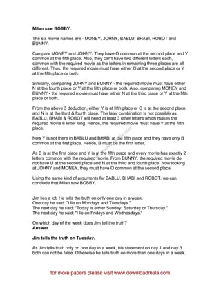 Milan saw BOBBY.
The six movie names are - MONEY, JOHNY, BABLU, BHABI, ROBOT and
BUNNY.
Compare MONEY and JOHNY. They have O common at the second place and Y
common at the fifth place. Also, they can't have two different letters each,
common with the required movie as the letters in remaining three places are all
different. Thus, the required movie must have either O at the second place or Y
at the fifth place or both.
Similarly, comparing JOHNY and BUNNY - the required movie must have either
N at the fourth place or Y at the fifth place or both. Also, comparing MONEY and
BUNNY - the required movie must have either N at the third place or Y at the fifth
place or both.
From the above 3 deduction, either Y is at fifth place or O is at the second place
and N is at the third & fourth place. The later combination is not possible as
BABLU, BHABI & ROBOT will need at least 3 other letters which makes the
required movie 6 letter long. Hence, the required movie must have Y at the fifth
place.
Now Y is not there in BABLU and BHABI at the fifth place and they have only B
common at the first place. Hence, B must be the first letter.
As B is at the first place and Y is at the fifth place and every movie has exactly 2
letters common with the required movie. From BUNNY, the required movie do
not have U at the second place and N at the third and fourth place. Now looking
at JOHNY and MONEY, they must have O common at the second place.
Using the same kind of arguments for BABLU, BHABI and ROBOT, we can
conclude that Milan saw BOBBY.
Jim lies a lot. He tells the truth on only one day in a week.
One day he said: "I lie on Mondays and Tuesdays."
The next day he said: "Today is either Sunday, Saturday or Thursday."
The next day he said: "I lie on Fridays and Wednesdays."
On which day of the week does Jim tell the truth?
Answer
Jim tells the truth on Tuesday.
As Jim tells truth only on one day in a week, his statement on day 1 and day 3
both can not be false. Otherwise he tells truth on more than one days in a week.
for more papers please visit www.downloadmela.com
www.downloadm
ela.com
 