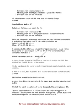 • Sam says I am certainly not over 40
• Mala says I am 38 and you are atleast 5 years older than me
• Now Sam says you are atleast 39
All the statements by the two are false. How old are they really?
Answer
Sam is 41 and Mala is 37.
Let's invert the teaser and read it like this :
• Sam says I am certainly over 40
• Mala says I am not 38 and you are atmost 4 years older than me
• Now Sam says you are atmost 38
From first statement it is clear that Sam is over 40. Also, from next 2 statements
it is clear that Mala is less then 38. Hence the possibilities are :
Sam = 41, 42, 43, 44, 45, ......
Mala = 37, 36, 35, 34, 33, ......
It also says that the difference between their age is maximum 4 years. Hence,
there is only one possible pair i.e. 41 and 37, all other combination have
differences more then 4.
Hence the answer - Sam is 41 and Mala is 37.
A person travels on a cycle from home to church on a straight road with wind
against him. He took 4 hours to reach there.
On the way back to the home, he took 3 hours to reach as wind was in the same
direction.
If there is no wind, how much time does he take to travel from home to church?
Answer
Let distance between home and church is D.
A person took 4 hours to reach church. So speed while travelling towards church
is D/4.
Similarly, he took 3 hours to reach home. So speed while coming back is D/3.
There is a speed difference of 7*D/12, which is the wind helping person in 1
direction, & slowing him in the other direction. Average the 2 speeds, & you have
the speed that person can travel in no wind, which is 7*D/24.
for more papers please visit www.downloadmela.com
www.downloadm
ela.com
 