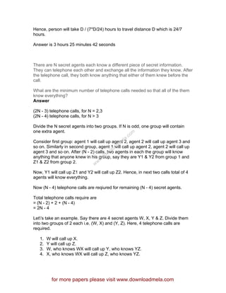 Hence, person will take D / (7*D/24) hours to travel distance D which is 24/7
hours.
Answer is 3 hours 25 minutes 42 seconds
There are N secret agents each know a different piece of secret information.
They can telephone each other and exchange all the information they know. After
the telephone call, they both know anything that either of them knew before the
call.
What are the minimum number of telephone calls needed so that all of the them
know everything?
Answer
(2N - 3) telephone calls, for N = 2,3
(2N - 4) telephone calls, for N > 3
Divide the N secret agents into two groups. If N is odd, one group will contain
one extra agent.
Consider first group: agent 1 will call up agent 2, agent 2 will call up agent 3 and
so on. Similarly in second group, agent 1 will call up agent 2, agent 2 will call up
agent 3 and so on. After (N - 2) calls, two agents in each the group will know
anything that anyone knew in his group, say they are Y1 & Y2 from group 1 and
Z1 & Z2 from group 2.
Now, Y1 will call up Z1 and Y2 will call up Z2. Hence, in next two calls total of 4
agents will know everything.
Now (N - 4) telephone calls are reqiured for remaining (N - 4) secret agents.
Total telephone calls require are
= (N - 2) + 2 + (N - 4)
= 2N - 4
Let's take an example. Say there are 4 secret agents W, X, Y & Z. Divide them
into two groups of 2 each i.e. (W, X) and (Y, Z). Here, 4 telephone calls are
required.
1. W will call up X.
2. Y will call up Z.
3. W, who knows WX will call up Y, who knows YZ.
4. X, who knows WX will call up Z, who knows YZ.
for more papers please visit www.downloadmela.com
www.downloadm
ela.com
 