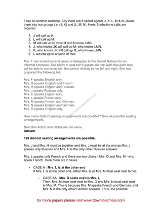 Take an another example. Say there are 5 secret agents J, K, L, M & N. Divide
them into two groups i.e. (J, K) and (L, M, N). Here, 6 telephone calls are
required.
1. J will call up K.
2. L will call up M.
3. M will call up N. Now M and N know LMN.
4. J, who knows JK will call up M, who knows LMN.
5. K, who knows JK will call up N, who knows LMN.
6. L will call up to anyone of four.
Mrs. F has invited several wives of delegates to the United Nations for an
informal luncheon. She plans to seat her 9 guests ina row such that each lady
will be able to converse with the person directly to her left and right. She has
prepared the following list.
Mrs. F speaks English only.
Mrs. G speaks English and French.
Mrs. H speaks English and Russian.
Mrs. J speaks Russian only.
Mrs. K speaks English only.
Mrs. L speaks French only.
Mrs. M speaks French and German.
Mrs. N speaks English and German.
Mrs. O speaks English only.
How many distinct seating arrangements are possible? Give all possible seating
arrangements.
Note that ABCD and DCBA are the same.
Answer
126 distinct seating arrangements are possible.
Mrs. J and Mrs. H must be together and Mrs. J must be at the end as Mrs. J
speaks only Russian and Mrs. H is the only other Russian speaker.
Mrs. L speaks only French and there are two others - Mrs. G and Mrs. M - who
speak French. Here there are 2 cases.
• CASE A : Mrs. L is at the other end
If Mrs. L is at the other end, either Mrs. G or Mrs. M must seat next to her.
o CASE AA : Mrs. G seats next to Mrs. L
Then, Mrs. M must seat next to Mrs. G and Mrs. N must seat next
to Mrs. M. This is because Mrs. M speaks French and German, and
Mrs. N is the only other German speaker. Thus, the possible
for more papers please visit www.downloadmela.com
www.downloadm
ela.com
 